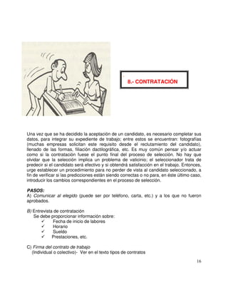 Una vez que se ha decidido la aceptación de un candidato, es necesario completar sus
datos, para integrar su expediente de trabajo; entre estos se encuentran: fotografías
(muchas empresas solicitan este requisito desde el reclutamiento del candidato),
llenado de las formas, filiación dactilográfica, etc. Es muy común pensar y/o actuar
como si la contratación fuese el punto final del proceso de selección. No hay que
olvidar que la selección implica un problema de vaticinio; el seleccionador trata de
predecir si el candidato será efectivo y si obtendrá satisfacción en el trabajo. Entonces,
urge establecer un procedimiento para no perder de vista al candidato seleccionado, a
fin de verificar si las predicciones están siendo correctas o no para, en éste último caso,
introducir los cambios correspondientes en el proceso de selección.
PASOS:
A) Comunicar al elegido (puede ser por teléfono, carta, etc.) y a los que no fueron
aprobados.
B) Entrevista de contratación
Se debe proporcionar información sobre:
Fecha de inicio de labores
Horario
Sueldo
Prestaciones, etc.
C) Firma del contrato de trabajo
(Individual o colectivo)- Ver en el texto tipos de contratos
-
8.- CONTRATACIÓN
 