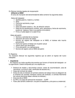 D) Efectuar trámites legales de incorporación
Afiliación al IMSS
El aviso de inscripción del derechohabiente debe contener los siguientes datos:
Datos del trabajador
Apellido paterno, materno y nombre
Sexo
Fecha de nacimiento y lugar
Domicilio
Datos del patrón anterior y No. de afiliación anterior
Datos de sus beneficiarios (nombre, sexo, parentesco y fecha de nacimiento,
puede ser esposa e hijos o sus padres si es soltero)
Firma o huella digital si no sabe firmar
Datos del patrón
Nombre y actividad de la empresa
Ubicación del centro de trabajo
Número de registro del trabajador en el IMSS, si hubiese sido inscrito
previamente.
Fecha de ingreso al trabajo con el patrón actual
Salario diario que devengará
Firma del patrón o su representante
Número de registro ante el IMSS del patrón
E) Registros.
Es necesario efectuar los siguientes registros que se abren al ingreso del nuevo
trabajador.
1. Expediente
Se integrará con todos aquellos documentos que formen el historial del trabajador en
la organización. Estará compuesto por una carpeta con:
Solicitud de empleo y documentos anexos: cartas de recomendación, acta de
nacimiento, currículum vitae, certificado de estudios etc.)
Copia del contrato de trabajo
Avisos de alta al sindicato (el contrato colectivo de trabajo marca la obligación de
la empresa de contratar miembros activos del sindicato; si contrata libremente
los nuevos elementos deben afiliarse al sindicato.)
Aviso de alta al IMSS
Su RFC o la copia de solicitud de inscripción - CURP
Fotos (dos tamaño credencial- una para el expediente y otra para su credencial)
 