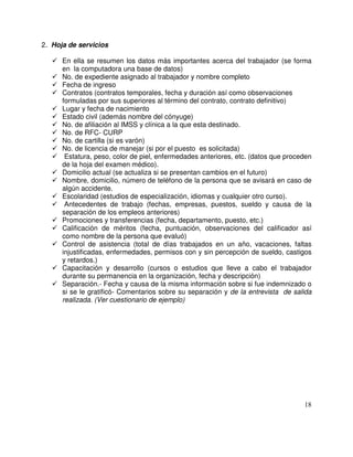 2. Hoja de servicios
En ella se resumen los datos más importantes acerca del trabajador (se forma
en la computadora una base de datos)
No. de expediente asignado al trabajador y nombre completo
Fecha de ingreso
Contratos (contratos temporales, fecha y duración así como observaciones
formuladas por sus superiores al término del contrato, contrato definitivo)
Lugar y fecha de nacimiento
Estado civil (además nombre del cónyuge)
No. de afiliación al IMSS y clínica a la que esta destinado.
No. de RFC- CURP
No. de cartilla (si es varón)
No. de licencia de manejar (si por el puesto es solicitada)
Estatura, peso, color de piel, enfermedades anteriores, etc. (datos que proceden
de la hoja del examen médico).
Domicilio actual (se actualiza si se presentan cambios en el futuro)
Nombre, domicilio, número de teléfono de la persona que se avisará en caso de
algún accidente.
Escolaridad (estudios de especialización, idiomas y cualquier otro curso).
Antecedentes de trabajo (fechas, empresas, puestos, sueldo y causa de la
separación de los empleos anteriores)
Promociones y transferencias (fecha, departamento, puesto, etc.)
Calificación de méritos (fecha, puntuación, observaciones del calificador así
como nombre de la persona que evaluó)
Control de asistencia (total de días trabajados en un año, vacaciones, faltas
injustificadas, enfermedades, permisos con y sin percepción de sueldo, castigos
y retardos.)
Capacitación y desarrollo (cursos o estudios que lleve a cabo el trabajador
durante su permanencia en la organización, fecha y descripción)
Separación.- Fecha y causa de la misma información sobre si fue indemnizado o
si se le gratificó- Comentarios sobre su separación y de la entrevista de salida
realizada. (Ver cuestionario de ejemplo)
 