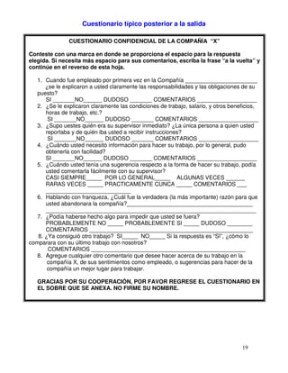 Cuestionario típico posterior a la salida
CUESTIONARIO CONFIDENCIAL DE LA COMPAÑÍA “X”
Conteste con una marca en donde se proporciona el espacio para la respuesta
elegida. Si necesita más espacio para sus comentarios, escriba la frase “a la vuelta” y
continúe en el reverso de esta hoja.
1. Cuando fue empleado por primera vez en la Compañía _______________________
¿se le explicaron a usted claramente las responsabilidades y las obligaciones de su
puesto?
SI _______NO______ DUDOSO _______ COMENTARIOS ___________________
2. ¿Se le explicaron claramente las condiciones de trabajo, salario, y otros beneficios,
horas de trabajo, etc.?
SI _______NO______ DUDOSO _______ COMENTARIOS ___________________
3. ¿Supo uestes quién era su supervisor inmediato? ¿La única persona a quien usted
reportaba y de quién iba usted a recibir instrucciones?
SI _______NO______ DUDOSO _______ COMENTARIOS ___________________
4. ¿Cuándo usted necesitó información para hacer su trabajo, por lo general, pudo
obtenerla con facilidad?
SI _______NO______ DUDOSO _______ COMENTARIOS ___________________
5. ¿Cuándo usted tenía una sugerencia respecto a la forma de hacer su trabajo, podía
usted comentarla fácilmente con su supervisor?
CASI SIEMPRE_____ POR LO GENERAL_____ ALGUNAS VECES ______
RARAS VECES _____ PRACTICAMENTE CUNCA _____ COMENTARIOS ___
___________________________
6. Hablando con franqueza, ¿Cuál fue la verdadera (la más importante) razón para que
usted abandonara la compañía?________________________________________
___________________________________________________________________
7. ¿Podía haberse hecho algo para impedir que usted se fuera?
PROBABLEMENTE NO _____ PROBABLEMENTE SI _____ DUDOSO ________
COMENTARIOS ____________________________________________________
8. ¿Ya consiguió otro trabajo? SI_____ NO_____ Si la respuesta es “Sï”, ¿cómo lo
comparara con su último trabajo con nosotros?
COMENTARIOS _________________________________________________
8. Agregue cualquier otro comentario que desee hacer acerca de su trabajo en la
compañía X, de sus sentimientos como empleado, o sugerencias para hacer de la
compañía un mejor lugar para trabajar.
GRACIAS POR SU COOPERACIÓN, POR FAVOR REGRESE EL CUESTIONARIO EN
EL SOBRE QUE SE ANEXA. NO FIRME SU NOMBRE.
 