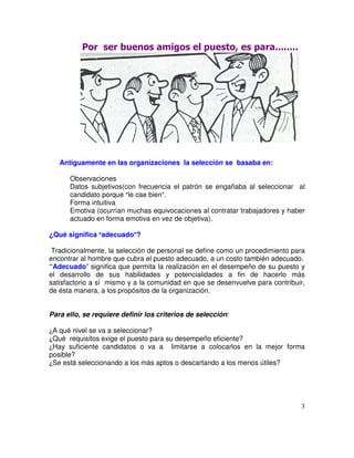 Antiguamente en las organizaciones la selección se basaba en:
Observaciones
Datos subjetivos(con frecuencia el patrón se engañaba al seleccionar al
candidato porque le cae bien .
Forma intuitiva
Emotiva (ocurrían muchas equivocaciones al contratar trabajadores y haber
actuado en forma emotiva en vez de objetiva).
¿Qué significa adecuado ?
Tradicionalmente, la selección de personal se define como un procedimiento para
encontrar al hombre que cubra el puesto adecuado, a un costo también adecuado.
“Adecuado” significa que permita la realización en el desempeño de su puesto y
el desarrollo de sus habilidades y potencialidades a fin de hacerlo más
satisfactorio a sí mismo y a la comunidad en que se desenvuelve para contribuir,
de ésta manera, a los propósitos de la organización.
Para ello, se requiere definir los criterios de selección:
A qué nivel se va a seleccionar?
Qué requisitos exige el puesto para su desempeño eficiente?
Hay suficiente candidatos o va a limitarse a colocarlos en la mejor forma
posible?
Se está seleccionando a los más aptos o descartando a los menos útiles?
 