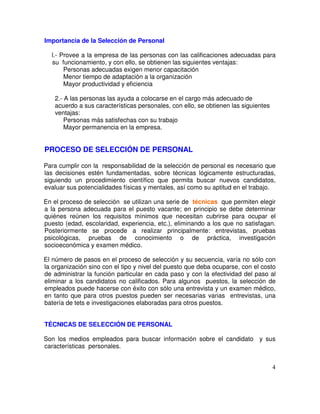 Importancia de la Selección de Personal
l.- Provee a la empresa de las personas con las calificaciones adecuadas para
su funcionamiento, y con ello, se obtienen las siguientes ventajas:
Personas adecuadas exigen menor capacitación
Menor tiempo de adaptación a la organización
Mayor productividad y eficiencia
2.- A las personas las ayuda a colocarse en el cargo más adecuado de
acuerdo a sus características personales, con ello, se obtienen las siguientes
ventajas:
Personas más satisfechas con su trabajo
Mayor permanencia en la empresa.
PROCESO DE SELECCIÓN DE PERSONAL
Para cumplir con la responsabilidad de la selección de personal es necesario que
las decisiones estén fundamentadas, sobre técnicas lógicamente estructuradas,
siguiendo un procedimiento científico que permita buscar nuevos candidatos,
evaluar sus potencialidades físicas y mentales, así como su aptitud en el trabajo.
En el proceso de selección se utilizan una serie de técnicas que permiten elegir
a la persona adecuada para el puesto vacante; en principio se debe determinar
quiénes reúnen los requisitos mínimos que necesitan cubrirse para ocupar el
puesto (edad, escolaridad, experiencia, etc.), eliminando a los que no satisfagan.
Posteriormente se procede a realizar principalmente: entrevistas, pruebas
psicológicas, pruebas de conocimiento o de práctica, investigación
socioeconómica y examen médico.
El número de pasos en el proceso de selección y su secuencia, varía no sólo con
la organización sino con el tipo y nivel del puesto que deba ocuparse, con el costo
de administrar la función particular en cada paso y con la efectividad del paso al
eliminar a los candidatos no calificados. Para algunos puestos, la selección de
empleados puede hacerse con éxito con sólo una entrevista y un examen médico,
en tanto que para otros puestos pueden ser necesarias varias entrevistas, una
batería de tets e investigaciones elaboradas para otros puestos.
TÉCNICAS DE SELECCIÓN DE PERSONAL
Son los medios empleados para buscar información sobre el candidato y sus
características personales.
 