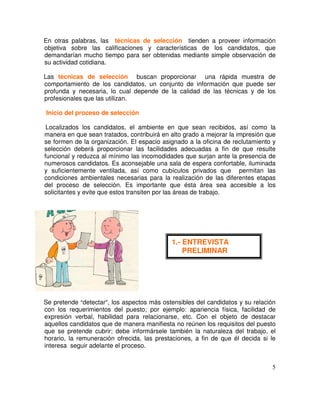 En otras palabras, las técnicas de selección tienden a proveer información
objetiva sobre las calificaciones y características de los candidatos, que
demandarían mucho tiempo para ser obtenidas mediante simple observación de
su actividad cotidiana.
Las técnicas de selección buscan proporcionar una rápida muestra de
comportamiento de los candidatos, un conjunto de información que puede ser
profunda y necesaria, lo cual depende de la calidad de las técnicas y de los
profesionales que las utilizan.
Inicio del proceso de selección
Localizados los candidatos, el ambiente en que sean recibidos, así como la
manera en que sean tratados, contribuirá en alto grado a mejorar la impresión que
se formen de la organización. El espacio asignado a la oficina de reclutamiento y
selección deberá proporcionar las facilidades adecuadas a fin de que resulte
funcional y reduzca al mínimo las incomodidades que surjan ante la presencia de
numerosos candidatos. Es aconsejable una sala de espera confortable, iluminada
y suficientemente ventilada, así como cubículos privados que permitan las
condiciones ambientales necesarias para la realización de las diferentes etapas
del proceso de selección. Es importante que ésta área sea accesible a los
solicitantes y evite que estos transiten por las áreas de trabajo.
Se pretende detectar , los aspectos más ostensibles del candidatos y su relación
con los requerimientos del puesto; por ejemplo: apariencia física, facilidad de
expresión verbal, habilidad para relacionarse, etc. Con el objeto de destacar
aquellos candidatos que de manera manifiesta no reúnen los requisitos del puesto
que se pretende cubrir; debe informársele también la naturaleza del trabajo, el
horario, la remuneración ofrecida, las prestaciones, a fin de que él decida si le
interesa seguir adelante el proceso.
1.- ENTREVISTA
PRELIMINAR
 