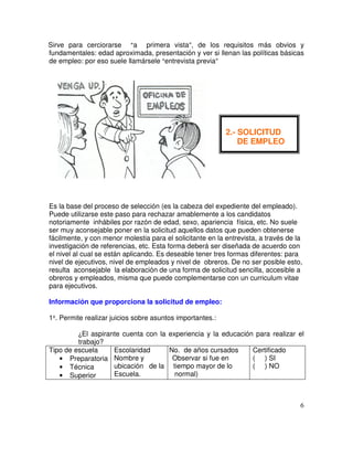 Sirve para cerciorarse a primera vista , de los requisitos más obvios y
fundamentales: edad aproximada, presentación y ver si llenan las políticas básicas
de empleo: por eso suele llamársele entrevista previa
Es la base del proceso de selección (es la cabeza del expediente del empleado).
Puede utilizarse este paso para rechazar amablemente a los candidatos
notoriamente inhábiles por razón de edad, sexo, apariencia física, etc. No suele
ser muy aconsejable poner en la solicitud aquellos datos que pueden obtenerse
fácilmente, y con menor molestia para el solicitante en la entrevista, a través de la
investigación de referencias, etc. Esta forma deberá ser diseñada de acuerdo con
el nivel al cual se están aplicando. Es deseable tener tres formas diferentes: para
nivel de ejecutivos, nivel de empleados y nivel de obreros. De no ser posible esto,
resulta aconsejable la elaboración de una forma de solicitud sencilla, accesible a
obreros y empleados, misma que puede complementarse con un curriculum vitae
para ejecutivos.
Información que proporciona la solicitud de empleo:
1 . Permite realizar juicios sobre asuntos importantes.:
El aspirante cuenta con la experiencia y la educación para realizar el
trabajo?
Tipo de escuela
• Preparatoria
• Técnica
• Superior
Escolaridad
Nombre y
ubicación de la
Escuela.
N. No. de años cursados
(o Observar si fue en
ti tiempo mayor de lo
normal)
Certificado
( ) SI
( ) NO
2.- SOLICITUD
DE EMPLEO
 