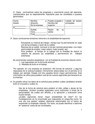 2 . Sacar conclusiones sobre los progresos y crecimiento previo del aspirante.
(característica que es especialmente importante para los candidatos a puestos
gerenciales)
Fecha
Desde:
____________
Nombre y
dirección
De la empresa:
Puesto ocupado y
Nombre del
superior:
Listado de tareas
principales
A:__________
Sueldo:
Inicio___________
Final___________
Razón de su
salida:
_______________
3 . Sacar conclusiones tentativas referente a la estabilidad del aspirante
Estudiando su historial de trabajo ( tiempo que ha permanecido en cada
uno de los empleos y razón de su salida)
Razones de su salida (conocer si fue por razones personales: una mejor
oportunidad de empleo, mejor salario, mejor puesto, etc)
Para predecir el tiempo en el trabajo con la finalidad de reducir la
rotación de persona (su estabilidad y permanencia en trabajos
anteriores)
Se recomiendan estudios estadísticos con la finalidad de encontrar relación entre:
l.- Las respuestas con la forma de solicitud
2.- Medidas de éxito en el trabajo
Por ejemplo: En una empresa se analizaron 160 formas de solicitud y algunas
respuestas de la solicitud estaban íntimamente relacionadas con el período en el
trabajo, por ejemplo: Estado civil (los casados tienen mayor permanencia). Esta
información se utiliza para predecir cuál de los nuevos aspirantes permanecería en
la empresa
4 . Es posible utilizar los datos de la solicitud para predecir cuáles candidatos tendrán
éxito en el puesto y cuáles no.
Uso de la forma de solicitud para predecir el robo, pillaje y abuso de los
empleados. (Existen pruebas especiales como exámenes a fondo de la
personalidad, las cuales son difíciles y su aplicación y evaluación toma
mucho tiempo.
Cuáles aspirantes tienen mayor probabilidad de robar? En las
investigaciones se ha encontrado que respuestas en preguntas como no
vive con sus padres estaban altamente relacionados con el hecho de
sorprender al empleado robando. Por tanto, se puede identificar a ladrones
en potencia antes de ser contratados.
 