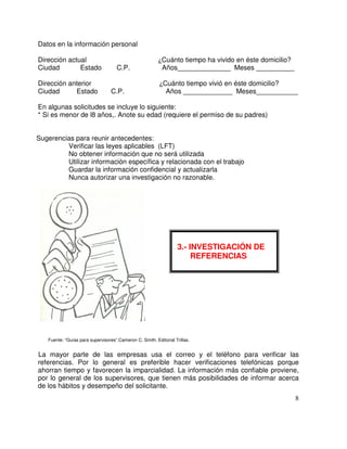 Datos en la información personal
Dirección actual Cuánto tiempo ha vivido en éste domicilio?
Ciudad Estado C.P. Años______________ Meses __________
Dirección anterior Cuánto tiempo vivió en éste domicilio?
Ciudad Estado C.P. Años _____________ Meses___________
En algunas solicitudes se incluye lo siguiente:
* Si es menor de l8 años,. Anote su edad (requiere el permiso de su padres)
Sugerencias para reunir antecedentes:
Verificar las leyes aplicables (LFT)
No obtener información que no será utilizada
Utilizar información específica y relacionada con el trabajo
Guardar la información confidencial y actualizarla
Nunca autorizar una investigación no razonable.
Fuente: “Guías para supervisores”.Cameron C. Smith. Editorial Trillas.
La mayor parte de las empresas usa el correo y el teléfono para verificar las
referencias. Por lo general es preferible hacer verificaciones telefónicas porque
ahorran tiempo y favorecen la imparcialidad. La información más confiable proviene,
por lo general de los supervisores, que tienen más posibilidades de informar acerca
de los hábitos y desempeño del solicitante.
3. 3.- INVESTIGACIÓN DE
REFERENCIAS
 