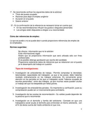 1º. Se recomienda verificar los siguientes datos de la solicitud
• Título del puesto ocupado
• Razones para dejar el empleo angterior
• Duración en el puesto
• Salario anterior
2º.- En la confirmación de la referencia es necesario tomar en cuenta que:
• En las recomendaciones influyen los gustos o disgustos personales
• Los amigos están dispuestos a elogiar a su recomendado
Cómo dar referencias de empleo:
Lo que se puede o no se puede decir cuando proporcione referencias de empleo de
ex-empleados.
Normas sugeridas:
No ofrezca información que no le soliciten
Evite informaciones vagas
Aclare que se proporciona información que será utilizada sólo con fines
profesionales
Si es posible obtenga aprobación por escrito del candidato
Proporcione solamente datos de referencia que se relacionen con el puesto
ye le desempeño del trabajo en cuestión
Tipos de investigaciones:
1. Investigación de antecedentes de trabajo.- Permite comprobar la idoneidad,
laboriosidad, capacidades del trabajador, ya que si las posee, debe haberlas
revelado ordinariamente en los trabajos anteriores. Es conveniente poner
atención en los períodos en los que un trabajador anota “haberse ocupado de
asuntos personales”, entre dos trabajos, ya que muchas veces pueden ocultar
un trabajo del que fue despedido por faltas graves.
2. Investiogación de antecedentes penales.- Es importante su verificación, pues su
comprobación puede ser un inconveniente para contratarlo.
3. Investigación de las caratas de recomendación.- Su validez puede depender de
la persona que lo recomienda-
4. Investigación en el domicilio y familia del solicitante.- Consiste en que una
trabajadora social acuda al domicilio para entrevistar al mismo solicitante, con
el fin de darse cuenta del medio ambiente en que vive.
 