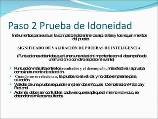 Paso 2 Prueba de Idoneidad Instrumentos para evaluar la compatibilidad entre los aspirantes y los requerimientos del puesto.  SIGNIFICADO DE VALIDACIÓN DE PRUEBAS DE INTELIGENCIA (Puntuaciones obtenidas que tienen una relación importante con el desempeño de una función o con otro aspecto relevante) Puntuación más alta entre los  resultados y el desempeño , más efectiva  la prueba como instrumento de selección. Cuando no se relacionan , la prueba no es válida, y no debe emplearse para selección. Validez de una prueba se pueden emplear dos enfoques:  Demostración Práctica y Racional. Además  deben ser confiables  cada vez que se aplique al mismo individuo, se obtendrán similares resultados. 