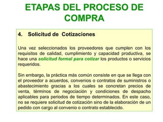4. Solicitud de Cotizaciones
Una vez seleccionados los proveedores que cumplen con los
requisitos de calidad, cumplimiento y capacidad productiva, se
hace una solicitud formal para cotizar los productos o servicios
requeridos.
Sin embargo, la práctica más común consiste en que se llega con
el proveedor a acuerdos, convenios o contratos de suministros o
abastecimiento gracias a los cuales se concretan precios de
venta, términos de negociación y condiciones de despacho
aplicables para periodos de tiempo determinados. En este caso,
no se requiere solicitud de cotización sino de la elaboración de un
pedido con cargo al convenio o contrato establecido.
ETAPAS DEL PROCESO DE
COMPRA
 