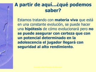 A partir de aquí...¿qué podemos   saber? Estamos tratando con  materia viva  que está en una constante evolución, se puede hacer una  hipótesis  de cómo evolucionará pero  no se puede asegurar con certeza que con un potencial determinado en la adolescencia el jugador llegará con seguridad al alto rendimiento . 