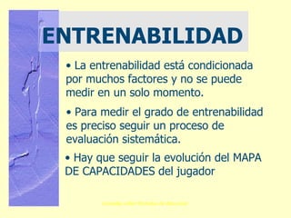 ENTRENABILIDAD La entrenabilidad está condicionada por muchos factores y no se puede medir en un solo momento. Para medir el grado de entrenabilidad es preciso seguir un proceso de evaluación sistemática. Hay que seguir la evolución del MAPA DE CAPACIDADES del jugador 