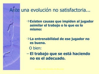 Ante una evolución no satisfactoria... Existen causas que impiden al jugador asimilar el trabajo   o lo que es lo mismo:   La entrenabilidad de ese jugador no es buena. O bien: El trabajo que se está haciendo no es el adecuado. 