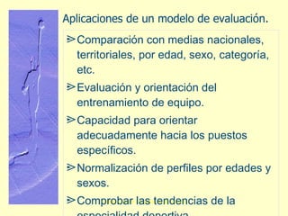 Aplicaciones de un modelo de evaluación. Comparación con medias nacionales, territoriales, por edad, sexo, categoría, etc. Evaluación y orientación del entrenamiento de equipo. Capacidad para orientar adecuadamente hacia los puestos específicos. Normalización de perfiles por edades y sexos. Comprobar las tendencias de la especialidad deportiva. 