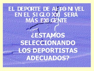 EL DEPORTE DE ALTO NIVEL EN EL SIGLO XXI SERÁ MÁS EXIGENTE ¿ESTAMOS SELECCIONANDO LOS DEPORTISTAS ADECUADOS? 