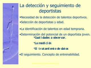 La detección y seguimiento de deportistas Necesidad de la detección de talentos deportivos.   Selección de deportistas y edad. La identificación de talentos en edad temprana. Determinación del potencial de un deportista joven. Cualidades a observar. La medición  El tratamiento de datos El seguimiento. Concepto de entrenabilidad. 