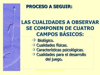 LAS CUALIDADES A OBSERVAR SE COMPONEN DE CUATRO CAMPOS BÁSICOS: Biológico. Cualidades físicas. Características psicológicas. Cualidades para el desarrollo  del juego . PROCESO A SEGUIR: 