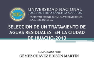 FACULTAD DE ING. QUÍMICA Y METALURGICA 
E.A.P. ING. QUÍMICA 
SELECCION DE UN TRATAMIENTO DE 
AGUAS RESIDUALES EN LA CIUDAD 
DE HUACHO-2013 
ELABORADO POR: 
GÉMEZ CHÁVEZ EDISÓN MARTÍN 
 