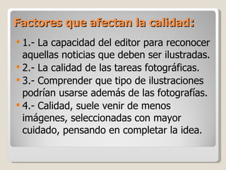 Factores que afectan la calidad : 1.- La capacidad del editor para reconocer aquellas noticias que deben ser ilustradas. 2.- La calidad de las tareas fotográficas. 3.- Comprender que tipo de ilustraciones podrían usarse además de las fotografías. 4.- Calidad, suele venir de menos imágenes, seleccionadas con mayor cuidado, pensando en completar la idea. 