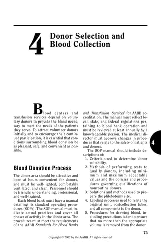 4
                         Donor Selection and
                         Blood Collection




             B      l o o d c e n t e r s an d
transfusion services depend on volun-
                                                  and Transfusion Services1 for AABB ac-
                                                  creditation. The manual must reflect lo-
tary donors to provide the blood neces-           cal, state, and federal regulations per-
sary to meet the needs of the patients            taining to blood bank operation and
they serve. To attract volunteer donors           must be reviewed at least annually by a
initially and to encourage their contin-          knowledgeable person. The medical di-
ued participation, it is essential that con-      rector must approve changes in proce-
ditions surrounding blood donation be
as pleasant, safe, and convenient as pos-
                                                  dures that relate to the safety of patients   4
                                                  and donors.
sible.                                               The SOP manual should include de-
                                                  scriptions of:
                                                   1. Criteria used to determine donor
                                                       suitability.
                                                   2. Methods of performing tests to
Blood Donation Process                                 qualify donors, including mini-
The donor area should be attractive and                mum and maximum acceptable
open at hours convenient for donors,                   values and the policies and proce-
and must be well-lighted, comfortably                  dures governing qualifications of
ventilated, and clean. Personnel should                nonroutine donors.
be friendly, understanding, professional,          3. Solutions and methods used to pre-
and well-trained.                                      pare the phlebotomy site.
   Each blood bank must have a manual              4. Labeling processes used to relate the
detailing its standard operating proce-                original unit, postcollection tubes,
dures (SOPs). The SOP manual must in-                  and all components to the donor.
dicate actual practices and cover all              5. Procedures for drawing blood, in-
phases of activity in the donor area. The              cluding precautions taken to ensure
procedures must meet the requirements                  that no more than the appropriate
of the AABB Standards for Blood Banks                  volume is removed from the donor.

                                                                                          73
                        Copyright © 2002 by the AABB. All rights reserved.
 