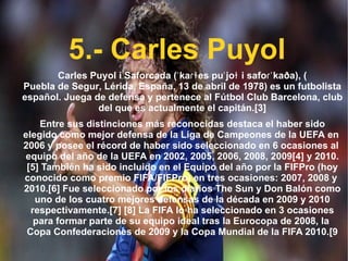 5.- Carles Puyol Carles Puyol i Saforcada ( ˈkaɾɫes puˈjoɫ i safoɾˈkaða ), ( Puebla de Segur ,  Lérida ,  España ,  13 de abril  de  1978 ) es un futbolista español. Juega de defensa y pertenece al  Fútbol Club Barcelona , club del que es actualmente el capitán. [3] Entre sus distinciones más reconocidas destaca el haber sido elegido como mejor defensa de la  Liga de Campeones de la UEFA  en  2006  y posee el récord de haber sido seleccionado en 6 ocasiones al  equipo del año  de la  UEFA  en  2002 ,  2005 ,  2006 ,  2008 ,  2009 [4]  y  2010 . [5]  También ha sido incluido en el  Equipo del año  por la  FIFPro  (hoy conocido como premio FIFA/FIFPro) en tres ocasiones:  2007 ,  2008  y  2010 . [6]  Fue seleccionado por los diarios  The Sun  y  Don Balón  como uno de los cuatro mejores defensas de la década en  2009  y  2010  respectivamente. [7]   [8]  La  FIFA  lo ha seleccionado en 3 ocasiones para formar parte de su equipo ideal tras la  Eurocopa  de  2008 , la  Copa Confederaciones  de  2009  y la  Copa Mundial de la FIFA 2010 . [9 