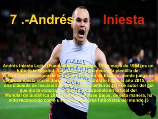 7 .-Andrés Iniesta Andrés Iniesta Luján ( Fuentealbilla ,  Albacete ,  11 de mayo  de  1984 ) es un  futbolista   español . Actualmente, pertenece a la plantilla del  Fútbol Club Barcelona  de la   Primera División de España , donde juega de  centrocampista  con el dorsal nº 8 y tiene contrato hasta el año  2015 , con una cláusula de rescisión de 200 millones de  euros . [2]  Fue autor del gol que dio la victoria a la  Selección Española  en la final del  Mundial de Sudáfrica 2010  contra  los Países Bajos , de esta manera, ha sido reconocido como uno de los mejores futbolistas del mundo. [3 