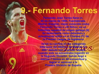9.- Fernando Torres Fernando José Torres Sanz (n.  20 de marzo  de  1984 ,  Fuenlabrada ,  Madrid ,  España ), mejor conocido como Fernando Torres o «El Niño»; es un  futbolista   español  de origen  gallego . [4]  Se desempeña como  delantero  y actualmente milita en el  Chelsea FC  de la  Premier League  de  Inglaterra . Inició su carrera en las categorías inferiores del  Atlético de Madrid . En  2001  debutó con el primer equipo cuando este se encontraba jugando en la  Segunda División , donde llegó a marcar 7 tantos en 40 encuentros y lograr el ascenso a la  Primera División de España . 