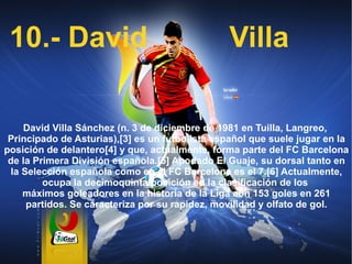 10.- David Villa David Villa Sánchez (n.  3 de diciembre  de  1981  en  Tuilla ,  Langreo ,  Principado de Asturias ), [3]  es un futbolista  español  que suele jugar en la posición de  delantero [4]  y que, actualmente, forma parte del  FC Barcelona  de la  Primera División española . [5]  Apodado El Guaje, su dorsal tanto en la  Selección española  como en el  FC Barcelona  es el 7. [6]  Actualmente, ocupa la decimoquinta posición en la clasificación de los  máximos goleadores en la historia de la Liga  con 153 goles en 261 partidos. Se caracteriza por su rapidez, movilidad y olfato de gol. 