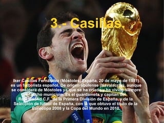 3.- Casillas. Iker Casillas Fernández ( Móstoles ,  España ,  20 de mayo  de  1981 ) es un  futbolista   español . De origen  abulense  ( Navalacruz ), aunque se considera de  Móstoles  ya que se ha criado y ha vivido siempre en dicho municipio. Es el  guardameta  y capitán del  Real Madrid C.F. , de la  Primera División de España , y de la  Selección de fútbol de España , con la que obtuvo el título de la  Eurocopa 2008  y la  Copa del Mundo en 2010 . 