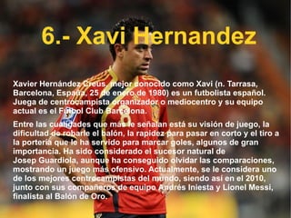 6.- Xavi Hernandez Xavier Hernández Creus, mejor conocido como Xavi (n.  Tarrasa ,  Barcelona ,  España ,  25 de enero  de  1980 ) es un  futbolista   español . Juega de centrocampista organizador o mediocentro y su equipo actual es el  Fútbol Club Barcelona . Entre las cualidades que más le señalan está su visión de juego, la dificultad de robarle el balón, la rapidez para pasar en corto y el tiro a la portería que le ha servido para marcar goles, algunos de gran importancia. Ha sido considerado el sucesor natural de  Josep Guardiola , aunque ha conseguido olvidar las comparaciones, mostrando un juego más ofensivo. Actualmente, se le considera uno de los mejores centrocampistas del mundo, siendo así en el 2010, junto con sus compañeros de equipo  Andrés Iniesta  y  Lionel Messi , finalista al  Balón de Oro . 