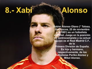 8.- Xabi Alonso Xabier Alonso Olano (*  Tolosa ,  Guipúzcoa ,  25 de noviembre  de  1981 ) es un futbolista  español . Juega en la posición de  centrocampista  y su actual equipo es el  Real Madrid C.F. , de la  Primera División de España . Es hijo y hermano, respectivamente, de los futbolistas  Periko Alonso  y  Mikel Alonso . 