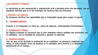 5.ENTREVISTA FORMAL.
La entrevista es una conversación o comunicación oral y personal entre dos personas, con un
propósito definido que es el de investigar los factores que nos interesan.
6.PRUEBAS DE EMPLEO 
Es necesario verificar las capacidades que el trabajador posee para ocupar el puesto.
6.- EXAMEN MEDICO
Conocer si el trabajador no sufre ya, antes de ingresas, enfermedades Profesionales.
7. ENTREVISTA FINAL
En algunas ocasiones es necesario que el jefe inmediato realice también una entrevista con
el candidato, con la finalidad de conocerlo y aprobar la selección.
8. CONTRATACIÓN
Una vez que se ha decidido la aceptación de un candidato, es necesario completar sus
datos, el seleccionador trata de predecir si el candidato será efectivo y si obtendrá
satisfacción en el trabajo.
 