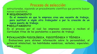 PROCESO DE SELECCIÓN :
Técnicas lógicamente
Proceso de selección:
estructuradas, siguiendo un procedimiento científico que permita buscar
nuevos candidatos,
 REQUERIMIENTO
Es el momento en que la empresa crea una vacante de trabajo,
para sustituir a algún otro trabajador o por la creación de un
nuevo puesto de trabajo.
RECLUTAMIENTO
Es el proceso por el cual las empresas convocan y reciben el
Currículum Vitae de los postulantes a puestos de trabajo
EVALUACIÓN PSICOLÓGICA, PSICOTÉCNICA Y TÉCNICA .
Evaluaciones para obtener información sobre la personalidad, el
potencial intelectual, las habilidades numéricas, verbales, espaciales,
entre otras.
 
