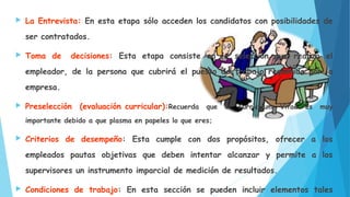  La Entrevista: En esta etapa sólo acceden los candidatos con posibilidades de
ser contratados.
 Toma de decisiones: Esta etapa consiste en la selección que realiza el
empleador, de la persona que cubrirá el puesto de trabajo requerido por la
empresa.
 Preselección (evaluación curricular):Recuerda que el Currículum Vitae es muy
importante debido a que plasma en papeles lo que eres;
 Criterios de desempeño: Esta cumple con dos propósitos, ofrecer a los
empleados pautas objetivas que deben intentar alcanzar y permite a los
supervisores un instrumento imparcial de medición de resultados.
 Condiciones de trabajo: En esta sección se pueden incluir elementos tales
 