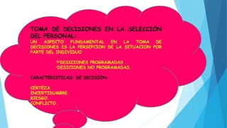 TOMA DE DECISIONES EN LA SELECCIÓN
DEL PERSONAL:
UN ASPECTO FUNDAMENTAL EN LA TOMA DE
DECISIONES ES LA PERSEPCION DE LA SITUACION POR
PARTE DEL INDIVIDUO
DESICIONES PROGRAMADAS .
•DESICIONES NO PROGRAMADAS.
CARACTERISTICAS: DE DECISIÓN:
CERTEZA.
INCERTIDUMBRE.
RIESGO.
CONFLICTO.
 