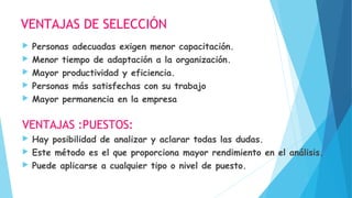 VENTAJAS DE SELECCIÓN
 Personas adecuadas exigen menor capacitación.
 Menor tiempo de adaptación a la organización.
 Mayor productividad y eficiencia.
 Personas más satisfechas con su trabajo
 Mayor permanencia en la empresa
VENTAJAS :PUESTOS:
 Hay posibilidad de analizar y aclarar todas las dudas.
 Este método es el que proporciona mayor rendimiento en el análisis.
 Puede aplicarse a cualquier tipo o nivel de puesto.
 
 