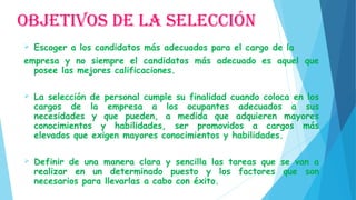 OBJETIVOS DE LA SELECCIÓN
 Escoger a los candidatos más adecuados para el cargo de la
empresa y no siempre el candidatos más adecuado es aquel que
posee las mejores calificaciones.
 
 La selección de personal cumple su finalidad cuando coloca en los
cargos de la empresa a los ocupantes adecuados a sus
necesidades y que pueden, a medida que adquieren mayores
conocimientos y habilidades, ser promovidos a cargos más
elevados que exigen mayores conocimientos y habilidades.
 Definir de una manera clara y sencilla las tareas que se van a
realizar en un determinado puesto y los factores que son
necesarios para llevarlas a cabo con éxito.
 