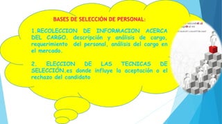 BASES DE SELECCIÓN DE PERSONAL:
1.RECOLECCION DE INFORMACION ACERCA
DEL CARGO. descripción y análisis de cargo,
requerimiento del personal, análisis del cargo en
el mercado.
2. ELECCION DE LAS TECNICAS DE
SELECCIÓN.es donde influye la aceptación o el
rechazo del candidato
 