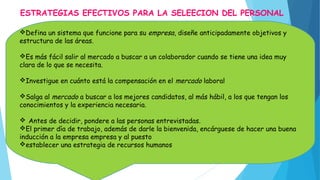 ESTRATEGIAS EFECTIVOS PARA LA SELEECION DEL PERSONAL
Defina un sistema que funcione para su empresa, diseñe anticipadamente objetivos y
estructura de las áreas.
Es más fácil salir al mercado a buscar a un colaborador cuando se tiene una idea muy
clara de lo que se necesita.
Investigue en cuánto está la compensación en el mercado laboral
Salga al mercado a buscar a los mejores candidatos, al más hábil, a los que tengan los
conocimientos y la experiencia necesaria.
 Antes de decidir, pondere a las personas entrevistadas.
El primer día de trabajo, además de darle la bienvenida, encárguese de hacer una buena
inducción a la empresa empresa y al puesto
establecer una estrategia de recursos humanos
 