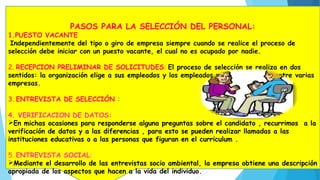 PASOS PARA LA SELECCIÓN DEL PERSONAL:
1.PUESTO VACANTE
Independientemente del tipo o giro de empresa siempre cuando se realice el proceso de
selección debe iniciar con un puesto vacante, el cual no es ocupado por nadie.
2. RECEPCION PRELIMINAR DE SOLICITUDES: El proceso de selección se realiza en dos
sentidos: la organización elige a sus empleados y los empleados potenciales eligen entre varias
empresas.
3. ENTREVISTA DE SELECCIÓN :
4. VERIFICACION DE DATOS:
En michas ocasiones para responderse alguna preguntas sobre el candidato , recurrimos a la
verificación de datos y a las diferencias , para esto se pueden realizar llamadas a las
instituciones educativas o a las personas que figuran en el curriculum .
5. ENTREVISTA SOCIAL:
Mediante el desarrollo de las entrevistas socio ambiental, la empresa obtiene una descripción
apropiada de los aspectos que hacen a la vida del individuo.
 