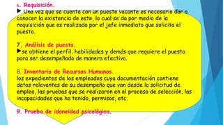 6. Requisición.
 Una vez que se cuenta con un puesto vacante es necesario dar a
conocer la existencia de este, la cual se da por medio de la
requisición que es realizada por el jefe inmediato que solicita el
puesto.
7. Análisis de puesto.
se obtiene el perfil, habilidades y demás que requiere el puesto
para ser desempeñado de manera efectiva.
8. Inventario de Recursos Humanos.
los expedientes de los empleados cuya documentación contiene
datos relevantes de su desempeño que van desde la solicitud de
empleo, las pruebas que se realizaron en el proceso de selección, las
incapacidades que ha tenido, permisos, etc.
9. Prueba de idoneidad psicológica.
 
