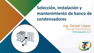 Selección, instalación y
mantenimiento de banco de
condensadores
Ing. Deiner López
Líder de Subestaciones
Transequipos S.A
 