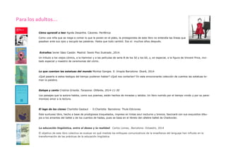 Para los adultos... 
Cómo aprendí a leer Agnès Desarthe. Cáceres: Periférica 
Como una niña que se niega a comer lo que le ponen en el plato, la protagonista de este libro no entendía las líneas que pasaban ante sus ojos y escupía las palabras. Hasta que todo cambió. Eso sí: muchos años después. 
Extraños Javier Sáez Castán. Madrid: Sexto Piso Ilustrado ,2014. 
Un tributo a los viejos cómics, a la Hammer y a las películas de serie B de los 50 y los 60, y, en especial, a la figura de Vincent Price, invi- tado especial y maestro de ceremonias del cómic. 
Lo que cuentan las estatuas del mundo Montse Ganges. Il. Imapla Barcelona: Ekaré, 2014 
¿Qué pasaría si estos testigos del tiempo pudieran hablar? ¿Qué nos contarían? En esta emocionante colección de cuentos las estatuas to- man la palabra. 
Galope y canto Cristina Grisolía. Tarazona: Olifante, 2014-11-30 
Los paisajes que la autora habita, como sus poemas, están hechos de miradas y latidos. Un libro nutrido por el tiempo vivido y por su parsi- monioso amor a la lectura. 
El lago de los cisnes Charlotte Gastaut · Il.Charlotte Barcelona: Thule Ediciones 
Este suntuoso libro, hecho a base de prodigiosos troquelados, impreso en tintas azul nocturno y bronce, fascinará con sus exquisitos dibu- jos a los amantes del ballet y de los cuentos de hadas, pues se basa en el libreto del célebre ballet de Chaikovski. 
La educación lingüística, entre el deseo y la realidad. Carlos Lomas, .Barcelona: Octaedro, 2014 
El objetivo de este libro colectivo es evaluar en qué medida los enfoques comunicativos de la enseñanza del lenguaje han influido en la transformación de las prácticas de la educación lingüística  