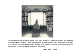 “Nuestras sociedades quisieran ofrecer a sus niños "todos los saberes del mundo", por medio de la tecnología del "doble clic". Pero el acceso a las informaciones no basta para construir saberes, y los saberes, que no se venden ni se compran, no se regalan. Se siguen construyendo igual de lentamente, bajo la sombra paciente de los pedagogos .” 
Anne- Marie Chartie 