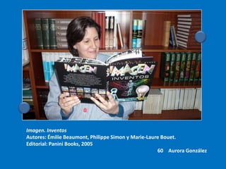 Imagen. Inventos
Autores: Émilie Beaumont, Philippe Simon y Marie-Laure Bouet.
Editorial: Panini Books, 2005
                                                     60 Aurora González
 