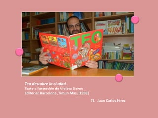 Teo descubre la ciudad .
Texto e ilustración de Violeta Denou
Editorial: Barcelona ,Timun Mas, [1998]
                                          71 Juan Carlos Pérez
 