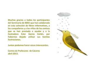 Muchas gracias a todos los participantes
del Seminario de BBEE que han colaborado
en esta selección de libros informativos, a
los compañeros y a los niños de los centros
que se han prestado a ayudar y a la
ilustradora Ester García Cortés, por
habernos dejado utilizar sus bonitas
ilustraciones.

Juntos podemos hacer cosas interesantes.

Centro de Profesores de Cáceres
abril 2013.
 