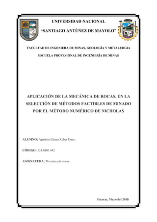 UNIVERSIDAD NACIONAL
“SANTIAGO ANTÚNEZ DE MAYOLO”
FACULTAD DE INGENIERA DE MINAS, GEOLOGÍA Y METALURGIA
ESCUELA PROFESIONAL DE INGENIERÍA DE MINAS
APLICACIÓN DE LA MECÁNICA DE ROCAS, EN LA
SELECCIÓN DE MÉTODOS FACTIBLES DE MINADO
POR EL MÉTODO NUMÉRICO DE NICHOLAS
ALUMNO: Aparicio Lliuya Rober Dany.
CÓDIGO: 131.0103.442
ASIGNATURA: Mecánica de rocas.
Huaraz, Mayo del 2018
 