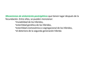 Mecanismos de aislamiento postcigóticos  que tienen lugar después de la fecundación. Entre ellos, se pueden mencionar:    inviabilidad de los híbridos,  esterilidad genética de los híbridos,  esterilidad cromosómica o segregacional de los híbridos,  el deterioro de la segunda generación híbrida  