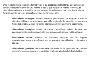 Otro modelo de especiación alternativo es el de  especiación simpátrida  que consiste en que distintas poblaciones de una misma especia, que ocupan un mismo territorio, se diversifican debido a la aparición de mecanismos de aislamiento que cumplen la misma función que las barreras geográficas. Estos mecanismos son: Aislamiento ecológico:  Cuando distintas poblaciones se adaptan a vivir en distintos hábitats, caracterizados por diferencias de iluminación, temperatura, humedad relativa y otras variantes ecológicas, dentro un mismo ecosistema.  Aislamiento etológico:  Cuando se crean o modifican señales de atracción, apaciguamiento, cortejo sexual, etc. que provocan atracción, huida o ataque.  Aislamiento sexual:  Cuando se producen variantes en los órganos reproductores o en la morfología de los gametos que dificultan o impiden la cópula.  Aislamiento genético:  Habitualmente derivado de la aparición de cambios cromosómicos que producen esterilidad o falta de viabilidad de los híbridos.  