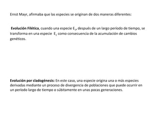 Ernst Mayr, afirmaba que las especies se originan de dos maneras diferentes:     Evolución Filética , cuando una especie   E 1 ,  después de un largo período de tiempo, se transforma en una especie  E 2   como consecuencia de la acumulación de cambios genéticos.   Evolución por cladogénesis:  En este caso, una especie origina una o más especies derivadas mediante un proceso de divergencia de poblaciones que puede ocurrir en un período largo de tiempo o súbitamente en unas pocas generaciones.   